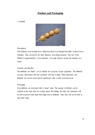 Product and Packaging
1. Fishball
Description:
The fishballs were bought from "Makanan Hasil Laut Megah Sdn Bhd" in Batu Caves,
Selangor. They are known for their delicious and cheap products. The size of the
fishball is approximately 1.5cm diameter. It is quite famous among the students as a
snack.
Features and Benefits:
The fishballs are "halal" so it is suitable for everyone except vegetarian. The fishballs
are juicy and bouncy that the customers will buy it again. More important, the
fishballs are served warm and its' nutritional value is able to be preserved.
Packaging:
Four fishballs are skewered with a "satay" stick. The amount of rubbish can be
reduced as the stick does not occupy space. By holding the stick, the customers will
be able to protect their hand from high heat of fishballs. They also will not be able to
dirty their hand.
9
 