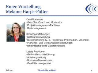 Kurze Vorstellung Melanie Harps-Pötter Juli 2011 Melanie Harps-Pötter Qualifikationen Geprüfter Coach und Moderator Projektmanagement-Fachfrau Diplom-Ingenieur  Branchenerfahrungen Softwareentwicklung Direktmarketing (u. a. Tourismus, Printmedien, Mineralöl)  Planungs- und Beratungsdienstleistungen landwirtschaftliche Zulieferindustrie Letzte Positionen GmbH-Geschäftsführung  Abteilungsleitung  Business-Development  Qualitätsmanagement  