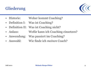 Gliederung Historie:  Woher kommt Coaching? Definition I:  Was ist Coaching? Definition II:  Was ist Coaching nicht? Anlass:  Wofür kann ich Coaching einsetzen? Anwendung: Was passiert im Coaching? Auswahl:  Wie finde ich  meinen  Coach? Melanie Harps-Pötter Juli 2011 