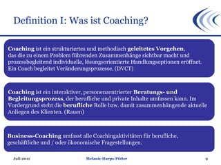 Definition I: Was ist Coaching? Juli 2011 Melanie Harps-Pötter Coaching  ist ein strukturiertes und methodisch  geleitetes Vorgehen ,  das die zu einem Problem führenden Zusammenhänge sichtbar macht und  prozessbegleitend individuelle, lösungsorientierte Handlungsoptionen eröffnet. Ein Coach begleitet Veränderungsprozesse.   (DVCT) Coaching  ist ein interaktiver, personenzentrierter  Beratungs- und Begleitungsprozess , der berufliche und private Inhalte umfassen kann. Im Vordergrund steht die  berufliche  Rolle bzw. damit zusammenhängende aktuelle Anliegen des Klienten. (Rauen) Business-Coaching  umfasst alle Coachingaktivitäten für berufliche, geschäftliche und / oder ökonomische Fragestellungen. 