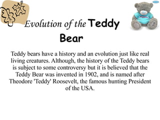 Evolution of the   Teddy Bear Teddy bears have a history and an evolution just like real living creatures. Although, the history of the Teddy bears is subject to some controversy but it is believed that the Teddy Bear was invented in 1902, and is named after Theodore 'Teddy' Roosevelt, the famous hunting President of the USA. 