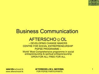 Business Communication  AFTERSCHO☺OL   –  DEVELOPING CHANGE MAKERS  CENTRE FOR SOCIAL ENTREPRENEURSHIP  PGPSE PROGRAMME –  World’ Most Comprehensive programme in social entrepreneurship & spiritual entrepreneurship OPEN FOR ALL FREE FOR ALL www.afterschoool.tk  AFTERSCHO☺OL's  MATERIAL FOR PGPSE PARTICIPANTS 