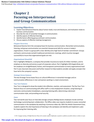 31
© 2011 Cengage Learning. All Rights Reserved. May not be scanned, copied or duplicated, or posted to a publicly accessible website, in whole or in part.
Chapter 2
Focusing on Interpersonal
and Group Communication
Learning Objectives
1. Explain how behavioral theories about human needs, trust and disclosure, and motivation relate to
business communication.
2. Describe the role of nonverbal messages in communication.
3. Identify aspects of effective listening.
4. Identify factors affecting group and team communication.
5. Discuss aspects of effective meeting management.
Chapter Overview
Behavioral theories form the conceptual basis for business communication. Nonverbal communication,
listening, and group communication are essential interpersonal skills for success in today’s
organizations. A team is a group with a clear identity and a high level of member commitment. Groups
and teams communicate via both traditional and electronic meetings, which must be managed
successfully to insure that organizational goals are met.
Organizational ShowCASE
Part 1 highlights Wellpoint, a company that provides insurance to nearly 35 million members, and its
emphasis on diversity and service as part of corporate culture. Part 2 highlights CEO Angela Braly and
her emphasis on straightforward, honest, and transparent communication at every organizational level.
Part 3 uses classroom discussion and further research to help students consider and apply concepts that
have led to the company’s success.
Strategic Forces Features
The two Strategic Forces boxes focus on cultural differences in nonverbal messages and on
communication differences in men and women working in a team environment.
Your Turn Features
Your Turn is designed to draw the student into reflection, reaction, and assessment. The five Your Turn
features focus on communicating with office staff in a new employment situation, using listening to
overcome communication breakdowns, assessing listening skills, determining a dominant
communication style, and providing email security.
Cases
Two real-world cases focus on how data storage company NetApp boosts employee morale and how
technology is promoting team collaboration. The Office video case requires students to assess nonverbal
communication in the workplace by watching a humorous video clip. With the Holistic Assessment Case,
students explore the vital importance of listening in the workplace and identify and implement a plan
for improving their listening skills.
Business Communication 16th Edition Lehman Solutions Manual
Full Download: http://alibabadownload.com/product/business-communication-16th-edition-lehman-solutions-manual/
This sample only, Download all chapters at: alibabadownload.com
 