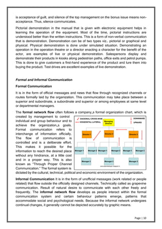 Page | 10
is acceptance of guilt, and silence of the top management on the bonus issue means non-
acceptance. Thus, silence communicates.
Pictorial demonstration in the manual that is given with electronic equipment helps in
learning the operation of the equipment. Most of the time, pictorial instructions are
understood better than the written instructions. This is a form of non-verbal communication
that is demonstration. Demonstration can be of two types viz… pictorial or graphical and
physical. Physical demonstration is done under simulated situation. Demonstrating an
operation in the operation theatre or a director enacting a character for the benefit of the
actor, are examples of live or physical demonstration. Salespersons display and
demonstrate their products in kiosks along pedestrian paths, office exits and petrol pumps.
This is done to give customers a first-hand experience of the product and lure them into
buying the product. Test drives are excellent examples of live demonstration.
Formal and Informal Communication
Formal Communication
It is in the form of official messages and news that flow through recognized channels or
routes formally laid by the organization. This communication may take place between a
superior and subordinate, a subordinate and superior or among employees at same level
or departmental managers.
The formal network flow often follows a company„s formal organization chart, which is
created by management to control
individual and group behaviour and to
achieve the organization„s goals.
Formal communication refers to
interchange of information officially.
The flow of communication is
controlled and is a deliberate effort.
This makes it possible for the
information to reach the desired place
without any hindrance, at a little cost
and in a proper way. This is also
known as “Through Proper Channel
Communication.” The formal system is
dictated by the cultural, technical, political and economic environment of the organization.
Informal Communication It is in the form of unofficial messages (work related or people
related) that flow outside the officially designed channels. Technically called as grapevine
communication. Result of natural desire to communicate with each other freely and
frequently. The informal network flow develops as people interact within the formal
communication system and certain behaviour patterns emerge, patterns that
accommodate social and psychological needs. Because the informal network undergoes
continual changes, it generally cannot be depicted accurately by graphic means.
 