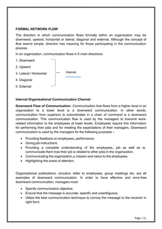 Page | 11
FORMAL NETWORK FLOW
The direction in which communication flows formally within an organization may be
downward, upward, horizontal or lateral, diagonal and external. Although the concept of
flow seems simple, direction has meaning for those participating in the communication
process.
In an organization, communication flows in 5 main directions-
1. Downward
2. Upward
3. Lateral / Horizontal
4. Diagonal
5. External
Internal
Internal Organisational Communication Channel
Downward Flow of Communication: Communication that flows from a higher level in an
organization to a lower level is a downward communication. In other words,
communication from superiors to subordinates in a chain of command is a downward
communication. This communication flow is used by the managers to transmit work-
related information to the employees at lower levels. Employees require this information
for performing their jobs and for meeting the expectations of their managers. Downward
communication is used by the managers for the following purposes –
 Providing feedback on employees„ performance.
 Giving job instructions.
 Providing a complete understanding of the employees„ job as well as to
communicate them how their job is related to other jobs in the organization.
 Communicating the organization„s mission and vision to the employees.
 Highlighting the areas of attention.
Organizational publications, circulars, letter to employees, group meetings etc. are all
examples of downward communication. In order to have effective and error-free
downward communication, managers must:
 Specify communication objective.
 Ensure that the message is accurate, specific and unambiguous.
 Utilize the best communication technique to convey the message to the receiver in
right form.
 