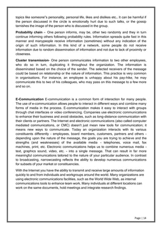 Page | 14
topics like someone‟s personality, personal life, likes and dislikes etc… It can be harmful if
the person discussed in the circle is emotionally hurt due to such talks, or the gossip
tarnishes the image of the person who is discussed in the group.
Probability chain – One person informs, may be, other two randomly and they in turn
continue informing others following probability rules. Information spreads quite fast in this
manner and manypeople receive information (sometimes) without any indication of the
origin of such information. In this kind of a network, some people do not receive
information due to random dissemination of information and not due to lack of proximity or
closeness.
Cluster transmission– One person communicates information to two other employees,
who do so in turn, duplicating it throughout the organization. The information is
disseminated based on the choice of the sender. The selected receivers of the message
could be based on relationship or the nature of information. This practice is very common
in organisations. For instance, an employee is unhappy about his pay-hike, he may
communicate this to two of his colleagues, who may pass on this message to a few more
and so on.
E-Communication E-communication is a common form of interaction for many people.
The use of e-communication allows people to interact in different ways and combine many
forms of media in the process. E-communication makes it easy to interact with groups
through chat interfaces or video conferencing. Companies use electronic communications
to enhance their business and avoid obstacles, such as long-distance communication with
their clients or partners. The Internet and electronic communications (also called computer
mediated communications, or CMC) doesn't just mean new tools for communication; it
means new ways to communicate. Today an organization interacts with its various
constituents differently - employees, board members, customers, partners and others -
depending upon the nature of the message, the goals you are trying to achieve and the
strengths (and weaknesses) of the available media - telephones, voice mail, fax
machines, print, etc. Electronic communications helps us to combine numerous media -
text, graphics sound, video, etc. - into a single message. That can result in far more
meaningful communications tailored to the nature of your particular audience. In contrast
to broadcasting, narrowcasting reflects the ability to develop numerous communications
for subsets of your market or constituencies.
With the Internet you have the ability to transmit and receive large amounts of information
quickly to and from individuals and workgroups around the world. Many organizations are
using electronic communications facilities, such as the World Wide Web, as internal
communications tools to enhance team work. Many individuals at different locations can
work on the same documents, hold meetings and integrate research findings.
 