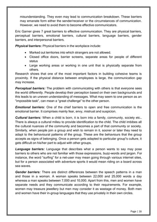 Page | 16
misunderstanding. They even may lead to communication breakdown. These barriers
may emanate form either the sender/receiver or the circumstances of communication.
However, we need to avoid them to become effective communicators.
Eric Garner gives 7 great barriers to effective communication. They are physical barriers,
perceptual barriers, emotional barriers, cultural barriers, language barriers, gender
barriers, and interpersonal barriers.
Physical barriers: Physical barriers in the workplace include:
 Marked out territories into which strangers are not allowed.
 Closed office doors, barrier screens, separate areas for people of different
status
 Large working areas or working in one unit that is physically separate from
others.
Research shows that one of the most important factors in building cohesive teams is
proximity. If the physical distance between employees is large, the communication gap
may increase.
Perceptual barriers: The problem with communicating with others is that everyone sees
the world differently. People develop their perception based on their own backgrounds and
this leads to an uneven understanding of messages. What may seem to one person as an
“impossible task”, can mean a “great challenge” to the other person.
Emotional barriers: One of the chief barriers to open and free communication is the
emotional barrier. It comprises mainly fear, envy, mistrust and suspicion.
Cultural barriers: When a child is born, it is born into a family, community, society etc…
There is always a cultural milieu to provide identification to the child. The child imbibes all
the cultural nuances of the community and becomes a part of that community or society.
Similarly, when people join a group and wish to remain in it, sooner or later they need to
adapt to the behavioural patterns of the group. These are the behaviours that the group
accepts as signs of belonging. Once a person gets adapted to particular group‟s culture, it
gets difficult on his/her part to adjust with other groups.
Language barriers: Language that describes what a person wants to say may pose
barriers to others who are not familiar with those expressions, buzz-words and jargon. For
instance, the word “surfing” for a net-user may mean going through various internet sites,
but for a person associated with adventure sports it would mean riding on a board across
sea waves.
Gender barriers: There are distinct differences between the speech patterns in a man
and those in a woman. A woman speaks between 22,000 and 25,000 words a day
whereas a man speaks between 7,000 and 10,000. Apart from this, men and women have
separate needs and they communicate according to their requirements. For example,
women may treasure jewellery but men may consider it as wastage of money. Both men
and women have their in-group languages that they use privately in their own circles.
 