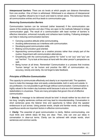 Page | 17
Interpersonal barriers: There are six levels at which people can distance themselves
from one another. One of them is withdrawal. Withdrawal is an absence of interpersonal
contact. It signifies refusal to be in touch and need to remain alone. This behaviour blocks
all communicative entries and thus leads to communication gap.
Removing Communication Barriers
Communication barriers can be removed (rather lessened) if the communicators are
aware of the existing barriers and also if they are open to the methods followed to bridge
communication gaps. The result of a communication with least number of barriers is
effective interaction, enhanced mutuality and cohesive team building. Following strategies
can help in reducing communication barriers:
 Carrying a positive attitude while communicating.
 Avoiding defensiveness as it interferes with communication.
 Developing good communication skills.
 Making communication goal oriented.
 Approaching communication as a creative process rather than simply part of the
routine. Experiment with communication alternatives.
 Empathizing with the communicating partner for “(s)he” is not “you” and “you” are
not “her/him”. Try to look at the issue at hand with the other person‟s perspective as
well.
 Being human at all times. Remember! Communication is a process that involves
“human beings” so be human and practice the ABC of communication viz…
accuracy, brevity and clarity. Do not forget to take feedback.
Principles of Effective Communication
The capacity to communicate effectively and clearly is an important skill. The speakers
have to make the message clear and easily understandable, both in work and outside. In
any profession, it is not possible to get through without communication. Communication is
highly valued in the modern day business world because it acts as a link between all the
stakeholders in a business. There are many principles that govern the art of effective
communication.
1. Brevity: A message to be delivered should be brief. It should neither be too short nor
too long. Lengthy sentences confuse and may lead to misunderstanding. Conversation in
short sentences gives the listener time and opportunity to follow what the speaker
endeavours to put across. Using precise words, simple and familiar words, and avoiding
superfluous words are important factors in effective communication.
2. Clarity: The essential of good communication is clarity. Before communicating, one
must think and rethink ideas till they are clear. Then, only can one put ideas in
conversation in clear-cut terms. Clarity can be achieved with simple words, short
sentences and common words.
 