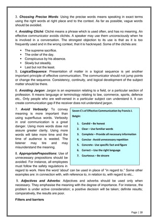 Page | 18
3. Choosing Precise Words: Using the precise words means speaking in exact terms
using the right words at right place and to the context. As far as possible, vague words
should be avoided.
4. Avoiding Cliché: Cliché means a phrase which is used often, and has no meaning. An
effective communicator avoids clichés. A speaker may use them unconsciously when he
is involved in a conversation. The strongest objection to its use is that as it is too
frequently used and in the wrong context, that it is hackneyed. Some of the clichés are:
 The supreme sacrifice.
 The order of the day.
 Conspicuous by his absence.
 Slowly but steadily.
 Last but not the least.
5. LogicalSequence: Presentation of matter in a logical sequence is yet another
important principle of effective communication. The communicator should not jump points
or change the sequence. Consistency, continuity, and logical development of the subject
matter should be there.
6. Avoiding Jargon: Jargon is an expression relating to a field, or a particular section of
profession. It means language or terminology relating to law, commerce, sports, defence
etc… Only people who are well-versed in a particular subject can understand it. It can
create communication gap if the receiver does not understand jargon.
7. Avoid Verbosity: To convey
meaning is more important than
using superfluous words. Verbosity
in oral communication is a great
danger. Using more words dose not
assure greater clarity. Using more
words will take more time and the
time of audience is wasted. The
listener may tire and may
misunderstand the meaning.
8. AppropriatePrepositions: Use of
unnecessary prepositions should be
avoided. For instance, all employees
must follow the safety regulations in
regard to work. Here the word 'about' can be used in place of “in regard to.” Some other
examples are: in connection with, with reference to, in relation to, with regard to etc…
9. Adjectives and Adverbs: Adjectives and adverbs should be used only when
necessary. They emphasise the meaning with the degree of importance. For instance, the
problem is under active consideration; a positive decision will be taken; definite results;
comparatively, the results are poor.
Filters and barriers
Seven C's of Effective Communication by Francis J.
Betgin:
1. Candid – Be honest
2. Clear – Use familiar words
3. Complete – Provide all necessary information
4. Concise - Avoid unnecessary repetition
5. Concrete - Use specific fact and figure
6. Correct – Use the right language
7. Courteous – Be sincere
 