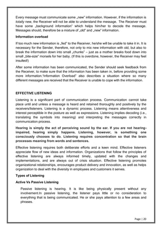 Page | 20
Every message must communicate some „new‟ information. However, if the information is
totally new, the Receiver will not be able to understand the message. The Receiver must
have some „background information‟ which helps him/her to decode the message.
Messages should, therefore be a mixture of „old‟ and „new‟ information.
Information overload
If too much new information is „fed‟ to the Receiver, he/she will be unable to take it in. It is
necessary for the Sender, therefore, not only to mix new information with old, but also to
break the information down into small „chunks‟ – just as a mother breaks food down into
small „bite-size‟ morsels for her baby. (If this is overdone, however, the Receiver may feel
insulted!)
After some information has been communicated, the Sender should seek feedback from
the Receiver, to make sure that the information has been taken in, before providing some
more information.‘Information Overload‟ also describes a situation where so many
different messages are received that the Receiver is unable to cope with the information.
EFFECTIVE LISTENING
Listening is a significant part of communication process. Communication cannot take
place until and unless a message is heard and retained thoroughly and positively by the
receivers/listeners. Listening is a dynamic process. Listening means attentiveness and
interest perceptible in the posture as well as expressions. Listening implies decoding (i.e.,
translating the symbols into meaning) and interpreting the messages correctly in
communication process.
Hearing is simply the act of perceiving sound by the ear. If you are not hearing-
impaired, hearing simply happens. Listening, however, is something one
consciously chooses to do. Listening requires concentration so that the brain
processes meaning from words and sentences.
Effective listening requires both deliberate efforts and a keen mind. Effective listeners
appreciate flow of new ideas and information. Organizations that follow the principles of
effective listening are always informed timely, updated with the changes and
implementations, and are always out of crisis situation. Effective listening promotes
organizational relationships, encourages product delivery and innovation, as well as helps
organization to deal with the diversity in employees and customers it serves.
Types of Listening
Active Vs Passive Listening
Passive listening is hearing. It is like being physically present without any
involvement.In passive listening, the listener pays little or no consideration to
everything that is being communicated. He or she pays attention to a few areas and
phrases.
 