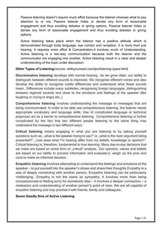Page | 21
Passive listening doesn‟t require much effort because the listener chooses what to pay
attention to or not. Passive listener hides or denies any form of reasonable
engagement and thus avoiding debates or giving options. Passive listener hides or
denies any form of reasonable engagement and thus avoiding debates or giving
options.
Active listening takes place when the listener has a positive attitude which is
demonstrated through body language, eye contact and reception. It is more than just
hearing. It requires more effort & Concentration.It involves much of Understanding.
Active listening is a two-way communication because both the listener and the
communicator are engaging one another. Active listening result in a clear and deeper
understanding of the topic under discussion.
Other Types of Listening(source: skillsyouneed.com/ips/listening-types.html)
Discriminative listening develops with normal hearing. As we grow older, our ability to
distinguish between different sounds is improved. We recognise different voices and also
develop the ability to recognise subtle differences and understand what these sounds
mean. Differences include many subtleties, recognising foreign languages, distinguishing
between regional accents and clues to the emotions and feelings of the speaker (like
laughing or crying or angry etc…).
Comprehensive listening involves understanding the message or messages that are
being communicated. In order to be able use comprehensive listening, the listener needs
appropriate vocabulary and language skills. Use of complicated language or technical
jargoncan act as a barrier to comprehensive listening. Comprehensive listening is further
complicated by the fact that two different people listening to the same thing may
understand the message in two different ways.
Critical listening means engaging in what you are listening to by asking yourself
questions such as, „what is the speaker trying to say?‟ or „what is the main argument being
presented?‟, „how does what I‟m hearing differ from my beliefs, knowledge or opinion?‟.
Critical listening is, therefore, fundamental to true learning. Many day-to-day decisions that
we make are based on some form of „critical‟ analysis. Our opinions, values and beliefs
are based on our ability to process information and evaluatei.e. weigh up the pros and
cons to make an informed decision.
Empathic listening involves attempting to understand the feelings and emotions of the
speaker – to put yourself into the speaker‟s shoes and share their thoughts.Empathy is a
way of deeply connecting with another person. Empathic listening can be particularly
challenging. Empathy is not the same as sympathy, it involves more than being
compassionate or feeling sorry for somebody else – it involves a deeper connection – a
realisation and understanding of another person‟s point of view. We are all capable of
empathic listening and may practise it with friends, family and colleagues.
Seven Deadly Sins of Active Listening
 