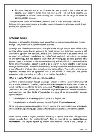 Page | 23
 Empathy- Step into the shoes of others, i.e., put yourself in the position of the
speaker and observe things from his view point. This will help creating an
atmosphere of mutual understanding and improve the exchange of ideas in
communication process.
To improve your communication skills, you must learn to listen effectively. Effective
listening gives you an advantage and makes you more impressive when you speak. It also
boosts your performance.
SPEAKING SKILLS
Speaking is perhaps the oldest and most natural form of communication between human
beings – the „mother‟ of all communication systems.
Although a lot of oral communication takes place now through various kinds of electronic
devices which enable human voices to be heard across vast distances, speech is still
associated, typically, with personal, „face-to-face‟ communication, in situations where two
or more individuals can not only hear each other‟s voices directly, without the intervention
of any technology, but also observe each other‟s body language at close quarters. This
gives to speech, at its best, a directness and intimacy which is difficult to re-create in other
forms of communication. Speech is said to be a „warm‟ medium, capable of conveying
feelings and emotions. It is possible to develop, through face-to-face oral communication,
a kind of bonding which no other form of communication allows. That is why, whenever an
important business deal or agreement has to be initiated or concluded, the parties
concerned insist on meeting and talking to each other, face to face.
What is required for effective oral communication
Any form of communication through language – spoken or written – requires knowledge of
the words (vocabulary) of the language as well as knowledge of the grammatical rules by
which words are combined to form sentences. Vocabulary and grammar form the
„foundation‟ or „core‟, without which no use of language is possible. Besides vocabulary
and grammar, two other kinds of knowledge are required for communication through
spoken English:
1. knowledge of the phonology (sound system) of English; and
2. knowledge of the rules of interaction through English (English discourse).
Since oral communication takes place through sounds, it is important to know which kinds
of sounds the English language uses and how these sounds are used in communication.
When Indians speak in English, there is a tendency to replace the sounds of English with
similar sounds from the „mother-tongue‟. This is referred to as mother-tongue
interference. The English spoken by Indians may therefore sound a little „strange‟ to
 