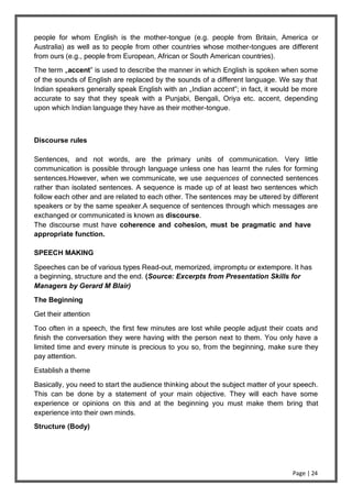 Page | 24
people for whom English is the mother-tongue (e.g. people from Britain, America or
Australia) as well as to people from other countries whose mother-tongues are different
from ours (e.g., people from European, African or South American countries).
The term „accent‟ is used to describe the manner in which English is spoken when some
of the sounds of English are replaced by the sounds of a different language. We say that
Indian speakers generally speak English with an „Indian accent‟; in fact, it would be more
accurate to say that they speak with a Punjabi, Bengali, Oriya etc. accent, depending
upon which Indian language they have as their mother-tongue.
Discourse rules
Sentences, and not words, are the primary units of communication. Very little
communication is possible through language unless one has learnt the rules for forming
sentences.However, when we communicate, we use sequences of connected sentences
rather than isolated sentences. A sequence is made up of at least two sentences which
follow each other and are related to each other. The sentences may be uttered by different
speakers or by the same speaker.A sequence of sentences through which messages are
exchanged or communicated is known as discourse.
The discourse must have coherence and cohesion, must be pragmatic and have
appropriate function.
SPEECH MAKING
Speeches can be of various types Read-out, memorized, impromptu or extempore. It has
a beginning, structure and the end. (Source: Excerpts from Presentation Skills for
Managers by Gerard M Blair)
The Beginning
Get their attention
Too often in a speech, the first few minutes are lost while people adjust their coats and
finish the conversation they were having with the person next to them. You only have a
limited time and every minute is precious to you so, from the beginning, make sure they
pay attention.
Establish a theme
Basically, you need to start the audience thinking about the subject matter of your speech.
This can be done by a statement of your main objective. They will each have some
experience or opinions on this and at the beginning you must make them bring that
experience into their own minds.
Structure (Body)
 
