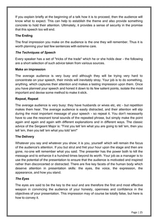Page | 25
If you explain briefly at the beginning of a talk how it is to proceed, then the audience will
know what to expect. This can help to establish the theme and also provide something
concrete to hold their attention. Ultimately, it provides a sense of security in the promise
that this speech too will end.
The Ending
The final impression you make on the audience is the one they will remember. Thus it is
worth planning your last few sentences with extreme care.
The Techniques of Speech
Every speaker has a set of "tricks of the trade" which he or she holds dear - the following
are a short selection of such advice taken from various sources.
Make an impression
The average audience is very busy and although they will be trying very hard to
concentrate on your speech, their minds will inevitably stray. Your job is to do something,
anything, which captures their attention and makes a lasting impression upon them. Once
you have planned your speech and honed it down to its few salient points, isolate the most
important and devise some method to make it stick.
Repeat, Repeat
The average audience is very busy: they have husbands or wives etc, etc - but repetition
makes them hear. The average audience is easily distracted, and their attention will slip
during the most important message of your speech - so repeat it. You don't necessarily
have to use the resonant tonal sounds of the repeated phrase, but simply make the point
again and again and again with different explanations and in different ways. The classic
advice of the Sergeant Major is: "First you tell 'em what you are going to tell 'em, then you
tell 'em, then you tell 'em what you told 'em!"
The Delivery
Whatever you say and whatever you show; it is you, yourself which will remain the focus
of the audience's attention. If you but strut and fret your hour upon the stage and then are
gone, no-one will remember what you said. The presenter has the power both to kill the
message and to enhance it a hundred times beyond its worth. Your job as a manager is to
use the potential of the presentation to ensure that the audience is motivated and inspired
rather than disconcerted or distracted. There are five key facets of the human body which
deserve attention in presentation skills: the eyes, the voice, the expression, the
appearance, and how you stand.
The Eyes
The eyes are said to be the key to the soul and are therefore the first and most effective
weapon in convincing the audience of your honesty, openness and confidence in the
objectives of your presentation. This impression may of course be totally false, but here is
how to convey it.
 
