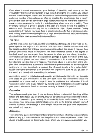 Page | 26
Even when in casual conversation, your feelings of friendship and intimacy can be
evaluated by the intensity and duration of eye contact. During the presentation you should
use this to enhance your rapport with the audience by establishing eye contact with each
and every member of the audience as often as possible. For small groups this is clearly
possible but it can also be achieved in large auditoriums since the further the audience is
away from the presenter the harder it is to tell precisely where he or she is looking. Thus
by simply staring at a group of people at the back of a lecture theatre it is possible to
convince each of them individually that he or she is the object of your attention. During
presentations, try to hold your gaze fixed in specific directions for five or six seconds at a
time. Shortly after each change in position, a slight smile will convince each person in that
direction that you have seen and acknowledged them.
The Voice
After the eyes comes the voice, and the two most important aspects of the voice for the
public speaker are projection and variation. It is important to realise from the onset that
few people can take their ordinary conversation voice and put it on stage. If you can, then
perhaps you should move to Hollywood. The main difference comes in the degree of
feedback which you can expect from the person to whom you are talking. In ordinary
conversation you can see from the expression, perhaps a subtle movement of the eye,
when a word or phrase has been missed or misunderstood. In front of an audience you
have to make sure that this never happens. The simple advice is to slow down and to take
your time. Remember the audience is constrained by good manners not to interrupt you
so there is no need to maintain a constant flow of sound. A safe style is to be slightly
louder and slightly slower than a fire-side chat with slightly deaf aunt. As you get used to
the sound, you can adjust it by watching the audience.
A monotone speech is both boring and soporific, so it is important to try to vary the pitch
and speed of your presentation. At the very least, each new sub-section should be
proceeded by a pause and a change in tone to emphasise the delineation. If tonal
variation does not come to you naturally try making use of rhetorical questions throughout
your speech, since most British accents rise naturally at the end of a question.
Expression
The audience watch your face. If you are looking listless or distracted then they will be
listless and distracted; if you are smiling, they will be wondering why and listen to find out.
In normal conversation your meaning is enhanced by facial reinforcement. Thus in a
speech you must compensate both for stage nerves and for the distance between yourself
and the audience. The message is quite simply: make sure that your facial expressions
are natural, only more so.
Appearance
There are many guides to management and presentation styles which lay heavy emphasis
upon the way you dress and in the last analysis this is a matter of personal choice. That
choice should however be deliberately made. When you are giving a presentation you
 