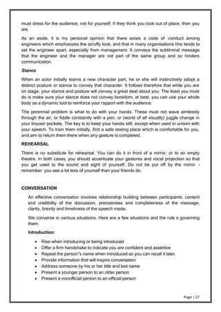 Page | 27
must dress for the audience, not for yourself; if they think you look out of place, then you
are.
As an aside, it is my personal opinion that there exists a code of conduct among
engineers which emphasizes the scruffy look, and that in many organisations this tends to
set the engineer apart, especially from management. It conveys the subliminal message
that the engineer and the manager are not part of the same group and so hinders
communication.
Stance
When an actor initially learns a new character part, he or she will instinctively adopt a
distinct posture or stance to convey that character. It follows therefore that while you are
on stage, your stance and posture will convey a great deal about you. The least you must
do is make sure your stance does not convey boredom; at best, you can use your whole
body as a dynamic tool to reinforce your rapport with the audience.
The perennial problem is what to do with your hands. These must not wave aimlessly
through the air, or fiddle constantly with a pen, or (worst of all visually) juggle change in
your trouser pockets. The key is to keep your hands still, except when used in unison with
your speech. To train them initially, find a safe resting place which is comfortable for you,
and aim to return them there when any gesture is completed.
REHEARSAL
There is no substitute for rehearsal. You can do it in front of a mirror, or to an empty
theatre. In both cases, you should accentuate your gestures and vocal projection so that
you get used to the sound and sight of yourself. Do not be put off by the mirror -
remember: you see a lot less of yourself than your friends do.
CONVERSATION
An effective conversation involves relationship building between participants, content
and credibility of the discussion, preciseness and completeness of the message,
clarity, brevity and timeliness of the speech made.
We converse in various situations. Here are a few situations and the rule s governing
them:
Introduction:
 Rise when introducing or being introduced
 Offer a firm handshake to indicate you are confident and assertive
 Repeat the person‟s name when introduced so you can recall it later.
 Provide information that will inspire conversation
 Address someone by his or her title and last name
 Present a younger person to an older person
 Present a nonofficial person to an official person
 