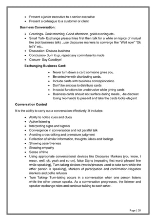 Page | 28
 Present a junior executive to a senior executive
 Present a colleague to a customer or client
Business Conversation:
 Greetings- Good morning, Good afternoon, good evening etc…
 Small Talk- Exchange pleasantries first then talk for a while on topics of mutual
like (not business talk) …use discourse markers to converge like “Well now” “Ok
let‟s” etc…
 Discussion- Discuss business
 Conclusion- Sum it up, repeat any commitments made
 Closure- Say Goodbye!
Exchanging Business Card:
 Never turn down a card someone gives you.
 Be selective with distributing cards.
 Include cards with business correspondence.
 Don‟t be anxious to distribute cards
 In social functions be unobtrusive while giving cards
 Business cards should not surface during meals , -be discreet
Using two hands to present and take the cards looks elegant
Conversation Control
It is the ability to carry out a conversation effectively. It includes:
 Ability to notice cues and clues
 Active listening
 Interpreting signs and signals
 Convergence in conversation and not parallel talk
 Avoiding cross-talking and premature judgment
 Reflection of similar information, thoughts, ideas and feelings
 Showing assertiveness
 Showing empathy
 Sense of time
 Using appropriate conversational devices like Discourse Markers (you know, I
mean, well, ok, yeah and so on), false Starts (repeating first word/ phrase/ line
while speaking), Turn-taking devices (words/phrases used to take turn while the
other person is speaking), Markers of participation and confirmation,Negation
markers and polite refusals
 Turn Taking- Turn-taking occurs in a conversation when one person listens
while the other person speaks. As a conversation progresses, the listener and
speaker exchange roles and continue talking to each other.
 