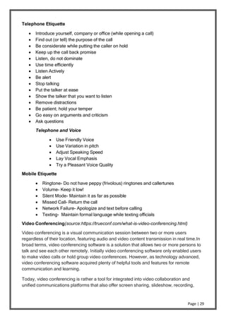 Page | 29
Telephone Etiquette
 Introduce yourself, company or office (while opening a call)
 Find out (or tell) the purpose of the call
 Be considerate while putting the caller on hold
 Keep up the call back promise
 Listen, do not dominate
 Use time efficiently
 Listen Actively
 Be alert
 Stop talking
 Put the talker at ease
 Show the talker that you want to listen
 Remove distractions
 Be patient; hold your temper
 Go easy on arguments and criticism
 Ask questions
Telephone and Voice
 Use Friendly Voice
 Use Variation in pitch
 Adjust Speaking Speed
 Lay Vocal Emphasis
 Try a Pleasant Voice Quality
Mobile Etiquette
 Ringtone- Do not have peppy (frivolous) ringtones and callertunes
 Volume- Keep it low!
 Silent Mode- Maintain it as far as possible
 Missed Call- Return the call
 Network Failure- Apologize and text before calling
 Texting- Maintain formal language while texting officials
Video Conferencing(source:https://trueconf.com/what-is-video-conferencing.html)
Video conferencing is a visual communication session between two or more users
regardless of their location, featuring audio and video content transmission in real time.In
broad terms, video conferencing software is a solution that allows two or more persons to
talk and see each other remotely. Initially video conferencing software only enabled users
to make video calls or hold group video conferences. However, as technology advanced,
video conferencing software acquired plenty of helpful tools and features for remote
communication and learning.
Today, video conferencing is rather a tool for integrated into video collaboration and
unified communications platforms that also offer screen sharing, slideshow, recording,
 