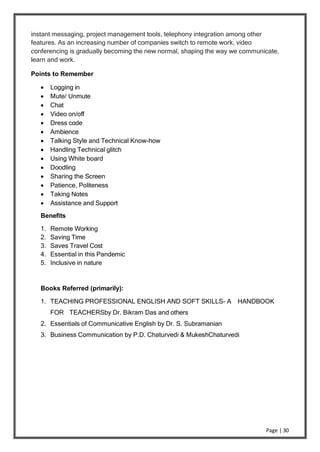 Page | 30
instant messaging, project management tools, telephony integration among other
features. As an increasing number of companies switch to remote work, video
conferencing is gradually becoming the new normal, shaping the way we communicate,
learn and work.
Points to Remember
 Logging in
 Mute/ Unmute
 Chat
 Video on/off
 Dress code
 Ambience
 Talking Style and Technical Know-how
 Handling Technical glitch
 Using White board
 Doodling
 Sharing the Screen
 Patience, Politeness
 Taking Notes
 Assistance and Support
Benefits
1. Remote Working
2. Saving Time
3. Saves Travel Cost
4. Essential in this Pandemic
5. Inclusive in nature
Books Referred (primarily):
1. TEACHING PROFESSIONAL ENGLISH AND SOFT SKILLS- A HANDBOOK
FOR TEACHERSby Dr. Bikram Das and others
2. Essentials of Communicative English by Dr. S. Subramanian
3. Business Communication by P.D. Chaturvedi & MukeshChaturvedi
 