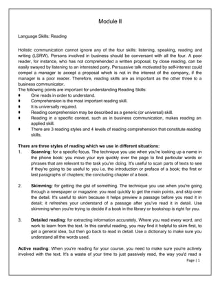 Page | 1
Module II
Language Skills: Reading
Holistic communication cannot ignore any of the four skills: listening, speaking, reading and
writing (LSRW). Persons involved in business should be conversant with all the four. A poor
reader, for instance, who has not comprehended a written proposal, by close reading, can be
easily swayed by listening to an interested party. Persuasive talk motivated by self-interest could
compel a manager to accept a proposal which is not in the interest of the company, if the
manager is a poor reader. Therefore, reading skills are as important as the other three to a
business communicator.
The following points are important for understanding Reading Skills:
⚫ One reads in order to understand.
⚫ Comprehension is the most important reading skill.
⚫ It is universally required.
⚫ Reading comprehension may be described as a generic (or universal) skill.
⚫ Reading in a specific context, such as in business communication, makes reading an
applied skill.
⚫ There are 3 reading styles and 4 levels of reading comprehension that constitute reading
skills.
There are three styles of reading which we use in different situations:
1. Scanning: for a specific focus. The technique you use when you're looking up a name in
the phone book: you move your eye quickly over the page to find particular words or
phrases that are relevant to the task you're doing. It's useful to scan parts of texts to see
if they're going to be useful to you i.e. the introduction or preface of a book; the first or
last paragraphs of chapters; the concluding chapter of a book.
2. Skimming: for getting the gist of something. The technique you use when you're going
through a newspaper or magazine: you read quickly to get the main points, and skip over
the detail. It's useful to skim because it helps preview a passage before you read it in
detail; it refreshes your understand of a passage after you've read it in detail. Use
skimming when you're trying to decide if a book in the library or bookshop is right for you.
3. Detailed reading: for extracting information accurately. Where you read every word, and
work to learn from the text. In this careful reading, you may find it helpful to skim first, to
get a general idea, but then go back to read in detail. Use a dictionary to make sure you
understand all the words used.
Active reading: When you're reading for your course, you need to make sure you're actively
involved with the text. It's a waste of your time to just passively read, the way you'd read a
 