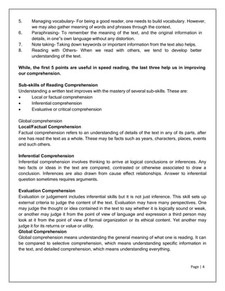 Page | 4
5. Managing vocabulary- For being a good reader, one needs to build vocabulary. However,
we may also gather meaning of words and phrases through the context.
6. Paraphrasing- To remember the meaning of the text, and the original information in
details, in one‟s own language without any distortion.
7. Note taking- Taking down keywords or important information from the text also helps.
8. Reading with Others- When we read with others, we tend to develop better
understanding of the text.
While, the first 5 points are useful in speed reading, the last three help us in improving
our comprehension.
Sub-skills of Reading Comprehension
Understanding a written text improves with the mastery of several sub-skills. These are:
 Local or factual comprehension
 Inferential comprehension
 Evaluative or critical comprehension
Global comprehension
Local/Factual Comprehension
Factual comprehension refers to an understanding of details of the text in any of its parts, after
one has read the text as a whole. These may be facts such as years, characters, places, events
and such others.
Inferential Comprehension
Inferential comprehension involves thinking to arrive at logical conclusions or inferences. Any
two facts or ideas in the text are compared, contrasted or otherwise associated to draw a
conclusion. Inferences are also drawn from cause effect relationships. Answer to inferential
question sometimes requires arguments.
Evaluation Comprehension
Evaluation or judgement includes inferential skills but it is not just inference. This skill sets up
external criteria to judge the content of the text. Evaluation may have many perspectives. One
may judge the thought or idea contained in the text to say whether it is logically sound or weak,
or another may judge it from the point of view of language and expression a third person may
look at it from the point of view of formal organization or its ethical content. Yet another may
judge it for its returns or value or utility.
Global Comprehension
Global comprehension means understanding the general meaning of what one is reading. It can
be compared to selective comprehension, which means understanding specific information in
the text, and detailed comprehension, which means understanding everything.
 