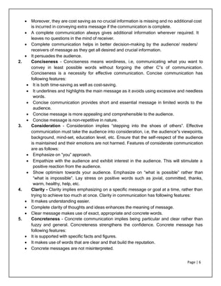 Page | 6
 Moreover, they are cost saving as no crucial information is missing and no additional cost
is incurred in conveying extra message if the communication is complete.
 A complete communication always gives additional information wherever required. It
leaves no questions in the mind of receiver.
 Complete communication helps in better decision-making by the audience/ readers/
receivers of message as they get all desired and crucial information.
 It persuades the audience.
2. Conciseness - Conciseness means wordiness, i.e, communicating what you want to
convey in least possible words without forgoing the other C‟s of communication.
Conciseness is a necessity for effective communication. Concise communication has
following features:
 It is both time-saving as well as cost-saving.
 It underlines and highlights the main message as it avoids using excessive and needless
words.
 Concise communication provides short and essential message in limited words to the
audience.
 Concise message is more appealing and comprehensible to the audience.
 Concise message is non-repetitive in nature.
3. Consideration - Consideration implies “stepping into the shoes of others”. Effective
communication must take the audience into consideration, i.e, the audience‟s viewpoints,
background, mind-set, education level, etc. Ensure that the self-respect of the audience
is maintained and their emotions are not harmed. Features of considerate communication
are as follows:
 Emphasize on “you” approach.
 Empathize with the audience and exhibit interest in the audience. This will stimulate a
positive reaction from the audience.
 Show optimism towards your audience. Emphasize on “what is possible” rather than
“what is impossible”. Lay stress on positive words such as jovial, committed, thanks,
warm, healthy, help, etc.
4. Clarity - Clarity implies emphasizing on a specific message or goal at a time, rather than
trying to achieve too much at once. Clarity in communication has following features:
 It makes understanding easier.
 Complete clarity of thoughts and ideas enhances the meaning of message.
 Clear message makes use of exact, appropriate and concrete words.
5. Concreteness - Concrete communication implies being particular and clear rather than
fuzzy and general. Concreteness strengthens the confidence. Concrete message has
following features:
 It is supported with specific facts and figures.
 It makes use of words that are clear and that build the reputation.
 Concrete messages are not misinterpreted.
 