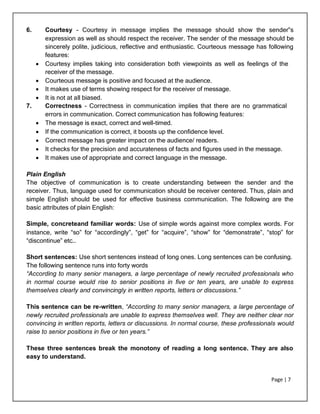 Page | 7
6. Courtesy - Courtesy in message implies the message should show the sender‟s
expression as well as should respect the receiver. The sender of the message should be
sincerely polite, judicious, reflective and enthusiastic. Courteous message has following
features:
 Courtesy implies taking into consideration both viewpoints as well as feelings of the
receiver of the message.
 Courteous message is positive and focused at the audience.
 It makes use of terms showing respect for the receiver of message.
 It is not at all biased.
7. Correctness - Correctness in communication implies that there are no grammatical
errors in communication. Correct communication has following features:
 The message is exact, correct and well-timed.
 If the communication is correct, it boosts up the confidence level.
 Correct message has greater impact on the audience/ readers.
 It checks for the precision and accurateness of facts and figures used in the message.
 It makes use of appropriate and correct language in the message.
Plain English
The objective of communication is to create understanding between the sender and the
receiver. Thus, language used for communication should be receiver centered. Thus, plain and
simple English should be used for effective business communication. The following are the
basic attributes of plain English:
Simple, concreteand familiar words: Use of simple words against more complex words. For
instance, write “so” for “accordingly”, “get” for “acquire”, “show” for “demonstrate”, “stop” for
“discontinue” etc…
Short sentences: Use short sentences instead of long ones. Long sentences can be confusing.
The following sentence runs into forty words
“According to many senior managers, a large percentage of newly recruited professionals who
in normal course would rise to senior positions in five or ten years, are unable to express
themselves clearly and convincingly in written reports, letters or discussions.”
This sentence can be re-written, “According to many senior managers, a large percentage of
newly recruited professionals are unable to express themselves well. They are neither clear nor
convincing in written reports, letters or discussions. In normal course, these professionals would
raise to senior positions in five or ten years.”
These three sentences break the monotony of reading a long sentence. They are also
easy to understand.
 