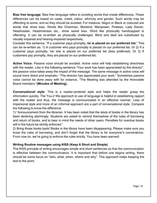 Page | 8
Bias free language: Bias free language refers to avoiding words that create differences. These
differences can be based on caste, creed, colour, ethnicity and gender. Such words may be
offending to some, and so they should be avoided. For instance, Negro or Black or coloured are
words that show bias. Words like Chairman, Mankind, Manpower, Poetess, Lady Doctor,
Headmaster, Headmistress etc… show sexist bias. Word like physically handicapped is
offending. It can be re-written as physically challenged. Blind and deaf are substituted by
visually impaired and hearing-impaired respectively.
Consider this sentence, “If a customer pays promptly, he is placed on our preferred list.” This
can be re-written as: 1) A customer who pays promptly is placed on our preferred list. Or 2) If a
customer pays promptly, he/ she is placed on our preferred list (less preferred). Or 3) If
customers pay promptly, they are placed on our preferred list.
Active Voice: Passive voice should be avoided. Active voice will help establishing directness
with the reader. Like in the following sentence “Your work has been appreciated by the director”,
the passive voice takes away the impact of the message. The same message in active voice will
sound more direct and emphatic- “The director has appreciated your work.” Sometimes passive
voice cannot be done away with for instance, “The Meeting was attended by the Honorable
Board members.”(Minutes of Meeting).
Conversational style: This is a reader-centered style and helps the reader grasp the
information quickly. The You-I/ We approach to use of language is helpful in establishing rapport
with the reader and thus, the message is communicated in an effective manner. Less of
impersonal style and more of an informal approach are a part of conversational style. Compare
the following to know the difference:
1) “Announcement from the librarian. It has been noted that the stock of books in the library has
been declining alarmingly. Students are asked to remind themselves of the rules of borrowing
and return of books, and to bear in mind the needs of other users. Penalties for overdue books
will in the future be strictly enforced.”
2) Bring those books back! Books in the library have been disappearing. Please make sure you
know the rules of borrowing, and don‟t forget that the library is for everyone‟s convenience.
From now on, we‟re going to enforce the rules strictly. You have been warned!
Writing Routine messages using KISS (Keep It Short and Simple)
The KISS principle of writing encourages simple and short sentences so that the communication
is effective between the communicators. It is important that before one begins writing, there
should be some focus on “who, what, when, where and why”. This approach helps keeping the
text to the point.
 