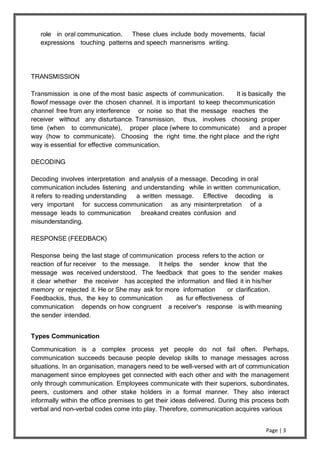 Page | 3
role in oral communication. These clues include body movements, facial
expressions touching patterns and speech mannerisms writing.
TRANSMISSION
Transmission is one of the most basic aspects of communication. It is basically the
flowof message over the chosen channel. It is important to keep thecommunication
channel free from any interference or noise so that the message reaches the
receiver without any disturbance. Transmission, thus, involves choosing proper
time (when to communicate), proper place (where to communicate) and a proper
way (how to communicate). Choosing the right time. the right place and the right
way is essential for effective communication.
DECODING
Decoding involves interpretation and analysis of a message. Decoding in oral
communication includes listening and understanding while in written communication,
it refers to reading understanding a written message. Effective decoding is
very important for success communication as any misinterpretation of a
message leads to communication breakand creates confusion and
misunderstanding.
RESPONSE (FEEDBACK)
Response being the last stage of communication process refers to the action or
reaction of fur receiver to the message. It helps the sender know that the
message was received understood. The feedback that goes to the sender makes
it clear whether the receiver has accepted the information and filed it in his/her
memory or rejected it. He or She may ask for more information or clarification.
Feedbackis, thus, the key to communication as fur effectiveness of
communication depends on how congruent a receiver's response is with meaning
the sender intended.
Types Communication
Communication is a complex process yet people do not fail often. Perhaps,
communication succeeds because people develop skills to manage messages across
situations. In an organisation, managers need to be well-versed with art of communication
management since employees get connected with each other and with the management
only through communication. Employees communicate with their superiors, subordinates,
peers, customers and other stake holders in a formal manner. They also interact
informally within the office premises to get their ideas delivered. During this process both
verbal and non-verbal codes come into play. Therefore, communication acquires various
 