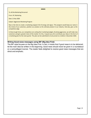 Page | 9
Writing Good-news messages using BIF (Big Idea First)
The BIF style focuses on the Big Idea First. In fact, it insists that if good news is to be delivered,
let the main idea be written in the beginning. Good news should never be given in a roundabout
or a camouflaged manner. The reader feels delighted to receive good news messages that are
direct and emphatic.
MEMO
To: All the Marketing Personnel
From: VP, Marketing
Date: 21 Nov 2020
Subject: Aggressive Marketing Program
Now is the time to create a marketing program full of energy and vigour. This program would keep our name in
the minds of our customers, position our product as the ultimate product in our industry. And also, give us the
competitive edge.
In these tough times, our competitors are cutting their marketing budgets. By being aggressive, we will make new
customers and get a greater share of the market. For this, I request you all to contribute your ideas in the form of
a marketing plan for the next quarter. The plan can be submitted to me by email on or before 1 December 2020.
 