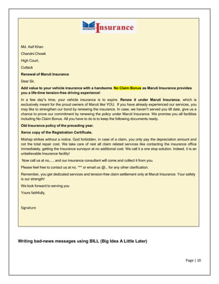 Page | 10
Md. Asif Khan
Chandni Chowk
High Court,
Cuttack
Renewal of Maruti Insurance
Dear Sir,
Add value to your vehicle insurance with a handsome No Claim Bonus as Maruti Insurance provides
you a life-time tension-free driving experience!
In a few day‟s time, your vehicle insurance is to expire. Renew it under Maruti Insurance, which is
exclusively meant for the proud owners of Maruti like YOU. If you have already experienced our services, you
may like to strengthen our bond by renewing the insurance. In case, we haven‟t served you till date, give us a
chance to prove our commitment by renewing the policy under Maruti Insurance. We promise you all facilities
including No Claim Bonus. All you have to do is to keep the following documents ready.
Old Insurance policy of the preceding year.
Xerox copy of the Registration Certificate.
Mishap strikes without a notice. God forbidden, in case of a claim, you only pay the depreciation amount and
not the total repair cost. We take care of rest all claim related services like contacting the insurance office
immediately, getting the Insurance surveyor at no additional cost. We call it a one stop solution. Indeed, it is an
unbelievable Insurance facility!
Now call us at no….., and our insurance consultant will come and collect it from you.
Please feel free to contact us at no. *** or email us @… for any other clarification.
Remember, you get dedicated services and tension-free claim settlement only at Maruti Insurance. Your safety
is our strength!
We look forward to serving you
Yours faithfully,
Signature
Writing bad-news messages using BILL (Big Idea A Little Later)
 