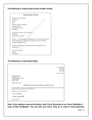 Page | 12
The following is a Block-style format of letter writing
The following is a Semi-block Style
Note: If you address someone by Name, write Yours Sincerely or use Yours Faithfully in
case of Dear Sir/Madam. You can also use Yours Truly as is used in many Business
 