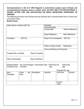 Page | 13
Correspondences in the U.S. With Regards is semi-formal usually used in Emails and
correspondences between same or similar ranks. DO NOT USE IT IN APPLICATIONS; A
COVER LETTER FOR JOB APPLICATION OR WHILE REPORTING/ PROPOSING TO
SENIORS.
The following are some more formats that are annexed with a business letter like an Invoice and
a Purchase Order.
Model Invoice
Seller (Name, Address GST No. INVOICE
Invoice Number
Invoice Date Seller's Reference
Buyer Reference Other Reference
Consignee GST No. Buyer (If not consignee) GST No.
Place of origin of Good Destination
Terms of Delivery and Payment
Transport No. and Date Place of Loading
Place of Discharge Place of Delivery
Shipping Marks No. and Packages Commodity Code Total Gross wt. Total Cube
Containers No. of Goods (kg) (kg)
Total Net Wt. (kg)
Item/
Packages
Gross / net/
cube
Description Quantity Unit Price Amount
Invoice
Total
 
