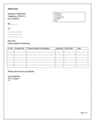 Page | 14
Order Form
Telegram: RAM Store
Telephone: 37301111
Fax: 3733012
No.
To
Dear Sirs,
Kindly supply the following:
S. No. Product No. Product Name / Description Quantity Cost Each Total
Please send invoice in duplicate
Yours faithfully,
(R. C. Goyal)
***
RAMA Stores
Inner Circle
ConnaughtPlace
New Delhi
Date:
 