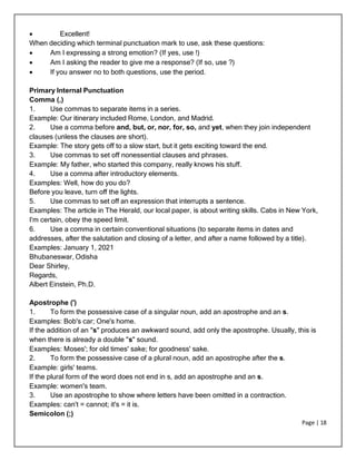 Page | 18
 Excellent!
When deciding which terminal punctuation mark to use, ask these questions:
 Am I expressing a strong emotion? (If yes, use !)
 Am I asking the reader to give me a response? (If so, use ?)
 If you answer no to both questions, use the period.
Primary Internal Punctuation
Comma (,)
1. Use commas to separate items in a series.
Example: Our itinerary included Rome, London, and Madrid.
2. Use a comma before and, but, or, nor, for, so, and yet, when they join independent
clauses (unless the clauses are short).
Example: The story gets off to a slow start, but it gets exciting toward the end.
3. Use commas to set off nonessential clauses and phrases.
Example: My father, who started this company, really knows his stuff.
4. Use a comma after introductory elements.
Examples: Well, how do you do?
Before you leave, turn off the lights.
5. Use commas to set off an expression that interrupts a sentence.
Examples: The article in The Herald, our local paper, is about writing skills. Cabs in New York,
I'm certain, obey the speed limit.
6. Use a comma in certain conventional situations (to separate items in dates and
addresses, after the salutation and closing of a letter, and after a name followed by a title).
Examples: January 1, 2021
Bhubaneswar, Odisha
Dear Shirley,
Regards,
Albert Einstein, Ph.D.
Apostrophe (')
1. To form the possessive case of a singular noun, add an apostrophe and an s.
Examples: Bob's car; One's home.
If the addition of an "s" produces an awkward sound, add only the apostrophe. Usually, this is
when there is already a double "s" sound.
Examples: Moses'; for old times' sake; for goodness' sake.
2. To form the possessive case of a plural noun, add an apostrophe after the s.
Example: girls' teams.
If the plural form of the word does not end in s, add an apostrophe and an s.
Example: women's team.
3. Use an apostrophe to show where letters have been omitted in a contraction.
Examples: can't = cannot; it's = it is.
Semicolon (;)
 