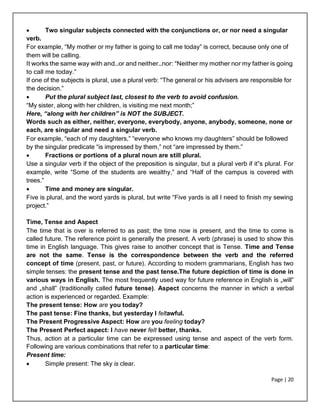 Page | 20
 Two singular subjects connected with the conjunctions or, or nor need a singular
verb.
For example, “My mother or my father is going to call me today” is correct, because only one of
them will be calling.
It works the same way with and…or and neither…nor: “Neither my mother nor my father is going
to call me today.”
If one of the subjects is plural, use a plural verb: “The general or his advisers are responsible for
the decision.”
 Put the plural subject last, closest to the verb to avoid confusion.
“My sister, along with her children, is visiting me next month;”
Here, “along with her children” is NOT the SUBJECT.
Words such as either, neither, everyone, everybody, anyone, anybody, someone, none or
each, are singular and need a singular verb.
For example, “each of my daughters,” “everyone who knows my daughters” should be followed
by the singular predicate “is impressed by them,” not “are impressed by them.”
 Fractions or portions of a plural noun are still plural.
Use a singular verb if the object of the preposition is singular, but a plural verb if it‟s plural. For
example, write “Some of the students are wealthy,” and “Half of the campus is covered with
trees.”
 Time and money are singular.
Five is plural, and the word yards is plural, but write “Five yards is all I need to finish my sewing
project.”
Time, Tense and Aspect
The time that is over is referred to as past; the time now is present, and the time to come is
called future. The reference point is generally the present. A verb (phrase) is used to show this
time in English language. This gives raise to another concept that is Tense. Time and Tense
are not the same. Tense is the correspondence between the verb and the referred
concept of time (present, past, or future). According to modern grammarians, English has two
simple tenses: the present tense and the past tense.The future depiction of time is done in
various ways in English. The most frequently used way for future reference in English is „will‟
and „shall‟ (traditionally called future tense). Aspect concerns the manner in which a verbal
action is experienced or regarded. Example:
The present tense: How are you today?
The past tense: Fine thanks, but yesterday I feltawful.
The Present Progressive Aspect: How are you feeling today?
The Present Perfect aspect: I have never felt better, thanks.
Thus, action at a particular time can be expressed using tense and aspect of the verb form.
Following are various combinations that refer to a particular time:
Present time:
 Simple present: The sky is clear.
 