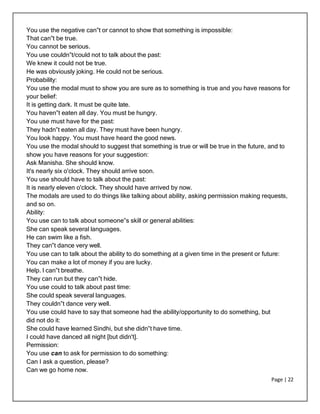 Page | 22
You use the negative can‟t or cannot to show that something is impossible:
That can‟t be true.
You cannot be serious.
You use couldn‟t/could not to talk about the past:
We knew it could not be true.
He was obviously joking. He could not be serious.
Probability:
You use the modal must to show you are sure as to something is true and you have reasons for
your belief:
It is getting dark. It must be quite late.
You haven‟t eaten all day. You must be hungry.
You use must have for the past:
They hadn‟t eaten all day. They must have been hungry.
You look happy. You must have heard the good news.
You use the modal should to suggest that something is true or will be true in the future, and to
show you have reasons for your suggestion:
Ask Manisha. She should know.
It's nearly six o'clock. They should arrive soon.
You use should have to talk about the past:
It is nearly eleven o'clock. They should have arrived by now.
The modals are used to do things like talking about ability, asking permission making requests,
and so on.
Ability:
You use can to talk about someone‟s skill or general abilities:
She can speak several languages.
He can swim like a fish.
They can‟t dance very well.
You use can to talk about the ability to do something at a given time in the present or future:
You can make a lot of money if you are lucky.
Help. I can‟t breathe.
They can run but they can‟t hide.
You use could to talk about past time:
She could speak several languages.
They couldn‟t dance very well.
You use could have to say that someone had the ability/opportunity to do something, but
did not do it:
She could have learned Sindhi, but she didn‟t have time.
I could have danced all night [but didn't].
Permission:
You use can to ask for permission to do something:
Can I ask a question, please?
Can we go home now.
 