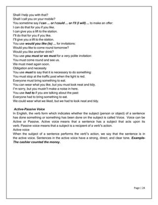 Page | 24
Shall I help you with that?
Shall I call you on your mobile?
You sometime say I can ... or I could ... or I’ll (I will) ... to make an offer:
I can do that for you if you like.
I can give you a lift to the station.
I‟ll do that for you if you like.
I‟ll give you a lift to the station.
You use would you like (to) ... for invitations:
Would you like to come round tomorrow?
Would you like another drink?
You use you must or we must for a very polite invitation:
You must come round and see us.
We must meet again soon.
Obligation and necessity
You use must to say that it is necessary to do something:
You must stop at the traffic post when the light is red.
Everyone must bring something to eat.
You can wear what you like, but you must look neat and tidy.
I‟m sorry, but you mustn‟t make a noise in here.
You use had to if you are talking about the past:
Everyone had to bring something to eat.
We could wear what we liked, but we had to look neat and tidy.
Active-Passive Voice
In English, the verb form which indicates whether the subject (person or object) of a sentence
has done something or something has been done on the subject is called Voice. Voice can be
Active or Passive. Active voice means that a sentence has a subject that acts upon its
verb. Passive voice means that a subject is a recipient of a verb‟s action.
Active voice
When the subject of a sentence performs the verb‟s action, we say that the sentence is in
the active voice. Sentences in the active voice have a strong, direct, and clear tone. Example-
The cashier counted the money.
 