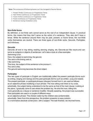 Page | 27
Non-finite forms
By definition, a non-finite verb cannot serve as the root of an independent clause. In practical
terms, this means that they don‟t serve as the action of a sentence. They also don‟t have a
tense. While the sentence around them may be past, present, or future tense, the non-finite
verbs themselves are neutral. There are three types of non-finite verbs: Gerunds, Participles,
and Infinitives.
Gerunds
Gerunds all end in -ing: skiing, reading, dancing, singing, etc. Gerunds act like nouns and can
serve as subjects or objects of sentences. Let‟s take a look at a few examples:
Swimming is fun.
Here, the subject is swimming, the gerund.
The verb is the linking verb is.
I like swimming.
This time, the subject of this sentence is the pronoun I.
The verb is like.
The gerund swimming becomes the direct object.
Participles
The two types of participle in English are traditionally called the present participle (forms such
as writing, singing and raising) and the past participle (forms such as written, sung and raised).
The present participle, or participial phrases (clauses) formed from it, are used as follows:
as an adjective phrase modifying a noun phrase: The man sitting over there is my uncle.
adverbially, the subject being understood to be the same as that of the main clause: Looking at
the plans, I gradually came to see where the problem lay. He shot the man, killing him.
more generally as a clause or sentence modifier: Broadly speaking, the project was successful.
Past participles are used in a couple of different ways:
as an adjective phrase: The chicken eaten by the children was contaminated.
adverbially: Seen from this perspective, the problem presents no easy solution.
in a nominative absolute construction, with a subject: The task finished, we returned home.
 