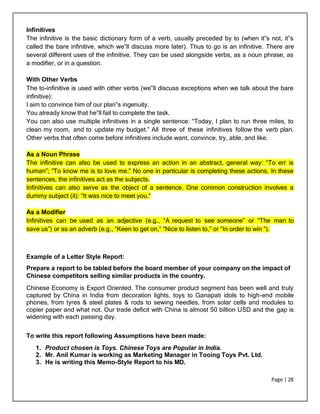 Page | 28
Infinitives
The infinitive is the basic dictionary form of a verb, usually preceded by to (when it‟s not, it‟s
called the bare infinitive, which we‟ll discuss more later). Thus to go is an infinitive. There are
several different uses of the infinitive. They can be used alongside verbs, as a noun phrase, as
a modifier, or in a question.
With Other Verbs
The to-infinitive is used with other verbs (we‟ll discuss exceptions when we talk about the bare
infinitive):
I aim to convince him of our plan‟s ingenuity.
You already know that he‟ll fail to complete the task.
You can also use multiple infinitives in a single sentence: “Today, I plan to run three miles, to
clean my room, and to update my budget.” All three of these infinitives follow the verb plan.
Other verbs that often come before infinitives include want, convince, try, able, and like.
As a Noun Phrase
The infinitive can also be used to express an action in an abstract, general way: “To err is
human”; “To know me is to love me.” No one in particular is completing these actions. In these
sentences, the infinitives act as the subjects.
Infinitives can also serve as the object of a sentence. One common construction involves a
dummy subject (it): “It was nice to meet you.”
As a Modifier
Infinitives can be used as an adjective (e.g., “A request to see someone” or “The man to
save us”) or as an adverb (e.g., “Keen to get on,” “Nice to listen to,” or “In order to win “).
Example of a Letter Style Report:
Prepare a report to be tabled before the board member of your company on the impact of
Chinese competitors selling similar products in the country.
Chinese Economy is Export Oriented. The consumer product segment has been well and truly
captured by China in India from decoration lights, toys to Ganapati idols to high-end mobile
phones, from tyres & steel plates & rods to sewing needles, from solar cells and modules to
copier paper and what not. Our trade deficit with China is almost 50 billion USD and the gap is
widening with each passing day.
To write this report following Assumptions have been made:
1. Product chosen is Toys. Chinese Toys are Popular in India.
2. Mr. Anil Kumar is working as Marketing Manager in Tooing Toys Pvt. Ltd.
3. He is writing this Memo-Style Report to his MD.
 