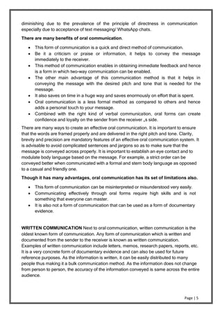 Page | 5
diminishing due to the prevalence of the principle of directness in communication
especially due to acceptance of text messaging/ WhatsApp chats.
There are many benefits of oral communication.
 This form of communication is a quick and direct method of communication.
 Be it a criticism or praise or information, it helps to convey the message
immediately to the receiver.
 This method of communication enables in obtaining immediate feedback and hence
is a form in which two-way communication can be enabled.
 The other main advantage of this communication method is that it helps in
conveying the message with the desired pitch and tone that is needed for the
message.
 It also saves on time in a huge way and saves enormously on effort that is spent.
 Oral communication is a less formal method as compared to others and hence
adds a personal touch to your message.
 Combined with the right kind of verbal communication, oral forms can create
confidence and loyalty on the sender from the receiver „s side.
There are many ways to create an effective oral communication. It is important to ensure
that the words are framed properly and are delivered in the right pitch and tone. Clarity,
brevity and precision are mandatory features of an effective oral communication system. It
is advisable to avoid complicated sentences and jargons so as to make sure that the
message is conveyed across properly. It is important to establish an eye contact and to
modulate body language based on the message. For example, a strict order can be
conveyed better when communicated with a formal and stern body language as opposed
to a casual and friendly one.
Though it has many advantages, oral communication has its set of limitations also.
 This form of communication can be misinterpreted or misunderstood very easily.
 Communicating effectively through oral forms require high skills and is not
something that everyone can master.
 It is also not a form of communication that can be used as a form of documentary
evidence.
WRITTEN COMMUNICATION Next to oral communication, written communication is the
oldest known form of communication. Any form of communication which is written and
documented from the sender to the receiver is known as written communication.
Examples of written communication include letters, memos, research papers, reports, etc.
It is a very concrete form of documentary evidence and can also be used for future
reference purposes. As the information is written, it can be easily distributed to many
people thus making it a bulk communication method. As the information does not change
from person to person, the accuracy of the information conveyed is same across the entire
audience.
 
