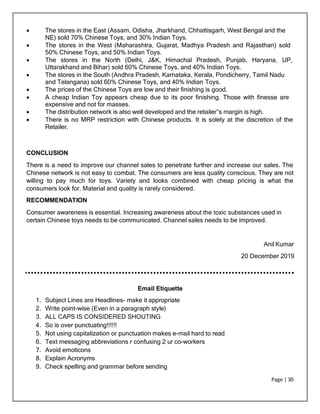 Page | 30
 The stores in the East (Assam, Odisha, Jharkhand, Chhattisgarh, West Bengal and the
NE) sold 70% Chinese Toys, and 30% Indian Toys.
 The stores in the West (Maharashtra, Gujarat, Madhya Pradesh and Rajasthan) sold
50% Chinese Toys, and 50% Indian Toys.
 The stores in the North (Delhi, J&K, Himachal Pradesh, Punjab, Haryana, UP,
Uttarakhand and Bihar) sold 60% Chinese Toys, and 40% Indian Toys.
 The stores in the South (Andhra Pradesh, Karnataka, Kerala, Pondicherry, Tamil Nadu
and Telangana) sold 60% Chinese Toys, and 40% Indian Toys.
 The prices of the Chinese Toys are low and their finishing is good.
 A cheap Indian Toy appears cheap due to its poor finishing. Those with finesse are
expensive and not for masses.
 The distribution network is also well developed and the retailer‟s margin is high.
 There is no MRP restriction with Chinese products. It is solely at the discretion of the
Retailer.
CONCLUSION
There is a need to improve our channel sales to penetrate further and increase our sales. The
Chinese network is not easy to combat. The consumers are less quality conscious. They are not
willing to pay much for toys. Variety and looks combined with cheap pricing is what the
consumers look for. Material and quality is rarely considered.
RECOMMENDATION
Consumer awareness is essential. Increasing awareness about the toxic substances used in
certain Chinese toys needs to be communicated. Channel sales needs to be improved.
Anil Kumar
20 December 2019
Email Etiquette
1. Subject Lines are Headlines- make it appropriate
2. Write point-wise (Even in a paragraph style)
3. ALL CAPS IS CONSIDERED SHOUTING
4. So is over punctuating!!!!!!
5. Not using capitalization or punctuation makes e-mail hard to read
6. Text messaging abbreviations r confusing 2 ur co-workers
7. Avoid emoticons
8. Explain Acronyms
9. Check spelling and grammar before sending
 