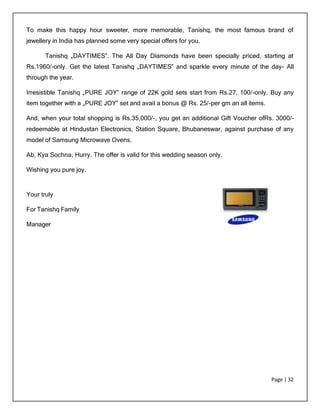 Page | 32
To make this happy hour sweeter, more memorable, Tanishq, the most famous brand of
jewellery in India has planned some very special offers for you.
Tanishq „DAYTIMES‟. The All Day Diamonds have been specially priced, starting at
Rs.1960/-only. Get the latest Tanishq „DAYTIMES‟ and sparkle every minute of the day- All
through the year.
Irresistible Tanishq „PURE JOY‟ range of 22K gold sets start from Rs.27, 100/-only. Buy any
item together with a „PURE JOY‟ set and avail a bonus @ Rs. 25/-per gm an all items.
And, when your total shopping is Rs.35,000/-, you get an additional Gift Voucher ofRs. 3000/-
redeemable at Hindustan Electronics, Station Square, Bhubaneswar, against purchase of any
model of Samsung Microwave Ovens.
Ab, Kya Sochna, Hurry. The offer is valid for this wedding season only.
Wishing you pure joy.
Your truly
For Tanishq Family
Manager
 
