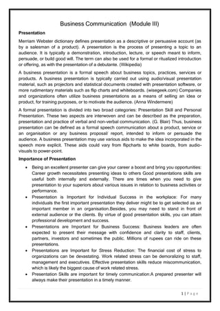 1 | P a g e
Presentation
Business Communication (Module III)
Merriam Webster dictionary defines presentation as a descriptive or persuasive account (as
by a salesman of a product). A presentation is the process of presenting a topic to an
audience. It is typically a demonstration, introduction, lecture, or speech meant to inform,
persuade, or build good will. The term can also be used for a formal or ritualized introduction
or offering, as with the presentation of a debutante. (Wikipedia)
A business presentation is a formal speech about business topics, practices, services or
products. A business presentation is typically carried out using audio/visual presentation
material, such as projectors and statistical documents created with presentation software, or
more rudimentary materials such as flip charts and whiteboards. (wisegeek.com) Companies
and organizations often utilize business presentations as a means of selling an idea or
product, for training purposes, or to motivate the audience. (Anna Windermere)
A formal presentation is divided into two broad categories: Presentation Skill and Personal
Presentation. These two aspects are interwoven and can be described as the preparation,
presentation and practice of verbal and non-verbal communication. (G. Blair) Thus, business
presentation can be defined as a formal speech communication about a product, service or
an organisation or any business proposal/ report, intended to inform or persuade the
audience. A business presentation may use various aids to make the idea incorporated in the
speech more explicit. These aids could vary from flipcharts to white boards, from audio-
visuals to power-point.
Importance of Presentation
 Being an excellent presenter can give your career a boost and bring you opportunities:
Career growth necessitates presenting ideas to others Good presentations skills are
useful both internally and externally. There are times when you need to give
presentation to your superiors about various issues in relation to business activities or
performance.
 Presentation is Important for Individual Success in the workplace: For many
individuals the first important presentation they deliver might be to get selected as an
important member in an organisation.Besides, you may need to stand in front of
external audience or the clients. By virtue of good presentation skills, you can attain
professional development and success.
 Presentations are Important for Business Success: Business leaders are often
expected to present their message with confidence and clarity to staff, clients,
partners, investors and sometimes the public. Millions of rupees can ride on these
presentations.
 Presentations are Important for Stress Reduction: The financial cost of stress to
organizations can be devastating. Work related stress can be demoralizing to staff,
management and executives. Effective presentation skills reduce miscommunication,
which is likely the biggest cause of work related stress.
 Presentation Skills are important for timely communication:A prepared presenter will
always make their presentation in a timely manner.
 