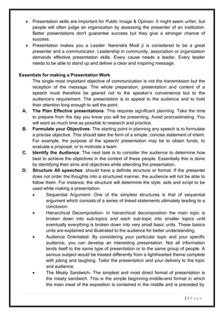 2 | P a g e
 Presentation skills are Important for Public Image & Opinion: It might seem unfair, but
people will often judge an organization by assessing the presenter of an institution.
Better presentations don't guarantee success but they give a stronger chance of
success.
 Presentation makes you a Leader: Narendra Modi ji is considered to be a great
presenter and a communicator. Leadership in community, association or organization
demands effective presentation skills. Every cause needs a leader. Every leader
needs to be able to stand up and deliver a clear and inspiring message.
Essentials for making a Presentation Work
The single most important objective of communication is not the transmission but the
reception of the message. The whole preparation, presentation and content of a
speech must therefore be geared not to the speaker’s convenience but to the
audience’s requirement. The presentation is to appeal to the audience and to hold
their attention long enough to sell the point.
A. The Plan Effective presentations: This requires significant planning. Take the time
to prepare from the day you know you will be presenting. Avoid procrastinating. You
will want as much time as possible to research and practice.
B. Formulate your Objectives: The starting point in planning any speech is to formulate
a precise objective. This should take the form of a simple, concise statement of intent.
For example, the purpose of the speech/ presentation may be to obtain funds, to
evaluate a proposal, or to motivate a team.
C. Identify the Audience: The next task is to consider the audience to determine how
best to achieve the objectives in the context of these people. Essentially this is done
by identifying their aims and objectives while attending the presentation.
D. Structure All speeches: should have a definite structure or format. If the presenter
does not order the thoughts into a structured manner, the audience will not be able to
follow them. For instance, the structure will determine the style, aids and script to be
used while making a presentation.
 Sequential Argument- One of the simplest structures is that of sequential
argument which consists of a series of linked statements ultimately leading to a
conclusion.
 Hierarchical Decomposition- In hierarchical decomposition the main topic is
broken down into sub-topics and each sub-topic into smaller topics until
eventually everything is broken down into very small basic units. These basics
units are explained and illustrated to the audience for better understanding.
 Audience Orientated- By considering your particular topic and your specific
audience, you can develop an interesting presentation. Not all information
lends itself to the same type of presentation or to the same group of people. A
serious subject would be treated differently from a lighthearted theme complete
with joking and laughing. Tailor the presentation and your delivery to the topic
and audience.
 The Meaty Sandwich- The simplest and most direct format of presentation is
the meaty sandwich. This is the simple beginning-middle-end format in which
the main meat of the exposition is contained in the middle and is preceded by
 