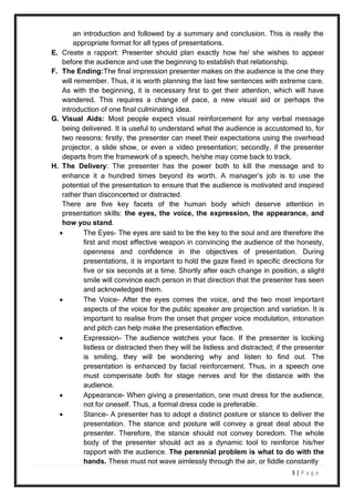 3 | P a g e
an introduction and followed by a summary and conclusion. This is really the
appropriate format for all types of presentations.
E. Create a rapport: Presenter should plan exactly how he/ she wishes to appear
before the audience and use the beginning to establish that relationship.
F. The Ending:The final impression presenter makes on the audience is the one they
will remember. Thus, it is worth planning the last few sentences with extreme care.
As with the beginning, it is necessary first to get their attention, which will have
wandered. This requires a change of pace, a new visual aid or perhaps the
introduction of one final culminating idea.
G. Visual Aids: Most people expect visual reinforcement for any verbal message
being delivered. It is useful to understand what the audience is accustomed to, for
two reasons: firstly, the presenter can meet their expectations using the overhead
projector, a slide show, or even a video presentation; secondly, if the presenter
departs from the framework of a speech, he/she may come back to track.
H. The Delivery: The presenter has the power both to kill the message and to
enhance it a hundred times beyond its worth. A manager’s job is to use the
potential of the presentation to ensure that the audience is motivated and inspired
rather than disconcerted or distracted.
There are five key facets of the human body which deserve attention in
presentation skills: the eyes, the voice, the expression, the appearance, and
how you stand.
 The Eyes- The eyes are said to be the key to the soul and are therefore the
first and most effective weapon in convincing the audience of the honesty,
openness and confidence in the objectives of presentation. During
presentations, it is important to hold the gaze fixed in specific directions for
five or six seconds at a time. Shortly after each change in position, a slight
smile will convince each person in that direction that the presenter has seen
and acknowledged them.
 The Voice- After the eyes comes the voice, and the two most important
aspects of the voice for the public speaker are projection and variation. It is
important to realise from the onset that proper voice modulation, intonation
and pitch can help make the presentation effective.
 Expression- The audience watches your face. If the presenter is looking
listless or distracted then they will be listless and distracted; if the presenter
is smiling, they will be wondering why and listen to find out. The
presentation is enhanced by facial reinforcement. Thus, in a speech one
must compensate both for stage nerves and for the distance with the
audience.
 Appearance- When giving a presentation, one must dress for the audience,
not for oneself. Thus, a formal dress code is preferable.
 Stance- A presenter has to adopt a distinct posture or stance to deliver the
presentation. The stance and posture will convey a great deal about the
presenter. Therefore, the stance should not convey boredom. The whole
body of the presenter should act as a dynamic tool to reinforce his/her
rapport with the audience. The perennial problem is what to do with the
hands. These must not wave aimlessly through the air, or fiddle constantly
 