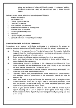 4 | P a g e
with a pen, or (worst of all visually) juggle change in the trouser pockets.
The key is to keep the hands still, except when used in unison with the
speech.
Following points should help using right techniques of Speech—
1. Make an impression
2. Repeat key points
3. Draw to explain, if need be
4. Use humor, if need be
5. Plain speech is also welcome
6. Make it short and sweet i.e. manage time
7. Write the script for narration
8. Practice, practice and practice
9. Rehearse
10. Relax during the presentation
11. Conclude with main points of the presentation
Presentation tips for an Effective Presentation:
Presentation is very important while facing an interview or in professional life, we may be
asked to prepare a presentation of 5 to 20 minutes.The basic tips before a presentation are:
A. Practice: try to practice where you'll be delivering your talk. Some acting strategists
suggest rehearsing lines in various positions – standing up, sitting down, with arms
open wide, on one leg, or in front of a mirror.
B. Dress smartly: don't let your appearance distract from what you are saying.
C. Arrive early: it's always best to allow yourself plenty of time to settle in before your
talk and adapt in the environment
D. Speak clearly, firmly and confidently as this makes you sound in control. Don't
speak too quickly: you are likely to speed up and raise the pitch of your voice when
nervous. Give the audience time to absorb each point.
E. Say hello and smile when you greet the audience: your audience will probably look
at you and smile back: an instinctive reaction.
F. Transform nervous energy into enthusiasm: make sure that you are enthusiastic
and energetic before a presentation as an enthusiastic speech win over an
eloquent one
G. Don’t read, make an eye contact with the audience: look at everyone in the
audience from time to time, not just at your notes or at the power point slides. Don't
read out your talk, as this sounds boring and stilted, but refer to brief notes jotted
down on small (postcard sized) pieces of card
H. Work on your pauses: Don’t be afraid to slow down and use pauses in your
speech. Pausing can be used to emphasize certain points and to help your talk
feel more conversational. If you feel yourself losing control of your pacing, just take
a nice pause.
 