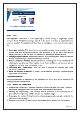 7 | P a g e
Some Terms:
Glossophobia: Means fear of Public Speaking or Speech anxiety or stage fright. Almost
everyone faces that before making a speech in the public or making a presentation in a
business situation. The solution is to learn how to manage or overcome it. Here are some
tips:
1. Know your material: This doesn’t mean you should memorize your presentation, but you
should know what you want to say and have an outline of the key points. Give special
focus to the introduction, because this is when you are likely to be most nervous.
2. Script your presentation: Write down the script of your presentation. Read and practice
it many times so that you are confident with your speech.
3. Practice, Practice, Practice: You should continue practicing until you’re comfortable with
what you’re going to say. Then practice more. Your confidence will increase as you
realize that you know what you’re going to say.
4. Videotape your presentation: You can note if changes are needed. And make
necessary corrections.
5. Work on audience questions:Jot down a list of questions you might be asked and be
prepared to answer them.
Group Presentations:
A group presentation is presented by the members of a group. You should remember the
following in a group presentation:
Stage 1: Before the Presentation
a) Planning the presentation contents: Research the required topic and collect relevant
information. Analyse the data and decide what is important or unimportant.
b) Sharing the responsibility: Each member should contribute in the total process of
presentation from planning until the delivery and feedback stage.
c) Developing the content:Writing the script, choosing appropriate examples and aids for
delivering the presentation.
d) Organizing the content:Order the points and make a proper sequence of the contents.
 