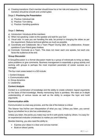 8 | P a g e
e) Creating transitions: Each member should know his or her role and sequence. Plan the
transition should be smooth and uninterrupted.
Stage 2: Practising the Presentation
a) Practice: Individual role
b) Practice: Turn-taking
c) Practice: Handling questions
Stage 3: Delivery
a) Introduction: Introduce all the members
b) When not speaking: Listen to the speaker and wait for your turn
c) Visual aids: In case you are handling the aids, be prompt in changing the slides as per
the requirement. Reduce technical glitches as much as possible.
d) Coordinate and Collaborate: Be a Team Player! During Q&A, be collaborative. Answer
questions if your friend goes clueless.
e) Conclude: Conclude as a Team. This does not mean each one speaks, but each one
faces the audience at the end.
Group Discussion
A GroupDiscussion is a formal discussion made by a group of individuals to bring up ideas,
solve problems or give comments. Business management is essentially a group activity and
working with groups is perhaps the most important parameter of career success as a
manager.
The four main areas tested in a GD include:
i. Content Analysis
ii. Communication skills
iii. Group dynamics
iv. Leadership
Content Analysis
Content is a combination of knowledge and the ability to create coherent, logical arguments
on the basis of that knowledge. Merely memorising facts is pointless. We need an in-depth
understanding of various issues as well as the ability to analyse the topic and build
arguments.
Communication skills
Communication is a two-way process, and the role of the listener is critical.
The listener has his/her own interpretation of what you say. Unless you listen, you cannot
figure out whether he or she has understood you.
Unless you listen, the points you make may not fit in with points made by others. It is easy for
an experienced evaluator (moderator) to realise you aren't listening.
Besides listening, you also need the ability to:
 Express your ideas in a clear and concise manner.
 Build on others' points.
 