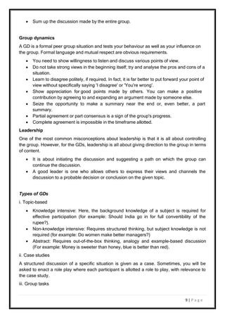 9 | P a g e
 Sum up the discussion made by the entire group.
Group dynamics
A GD is a formal peer group situation and tests your behaviour as well as your influence on
the group. Formal language and mutual respect are obvious requirements.
 You need to show willingness to listen and discuss various points of view.
 Do not take strong views in the beginning itself; try and analyse the pros and cons of a
situation.
 Learn to disagree politely, if required. In fact, it is far better to put forward your point of
view without specifically saying 'I disagree' or 'You're wrong'.
 Show appreciation for good points made by others. You can make a positive
contribution by agreeing to and expanding an argument made by someone else.
 Seize the opportunity to make a summary near the end or, even better, a part
summary.
 Partial agreement or part consensus is a sign of the group's progress.
 Complete agreement is impossible in the timeframe allotted.
Leadership
One of the most common misconceptions about leadership is that it is all about controlling
the group. However, for the GDs, leadership is all about giving direction to the group in terms
of content.
 It is about initiating the discussion and suggesting a path on which the group can
continue the discussion.
 A good leader is one who allows others to express their views and channels the
discussion to a probable decision or conclusion on the given topic.
Types of GDs
i. Topic-based
 Knowledge intensive: Here, the background knowledge of a subject is required for
effective participation (for example: Should India go in for full convertibility of the
rupee?).
 Non-knowledge intensive: Requires structured thinking, but subject knowledge is not
required (for example: Do women make better managers?)
 Abstract: Requires out-of-the-box thinking, analogy and example-based discussion
(For example: Money is sweeter than honey, blue is better than red).
ii. Case studies
A structured discussion of a specific situation is given as a case. Sometimes, you will be
asked to enact a role play where each participant is allotted a role to play, with relevance to
the case study.
iii. Group tasks
 